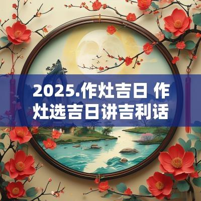 2025.作灶吉日 作灶选吉日讲吉利话