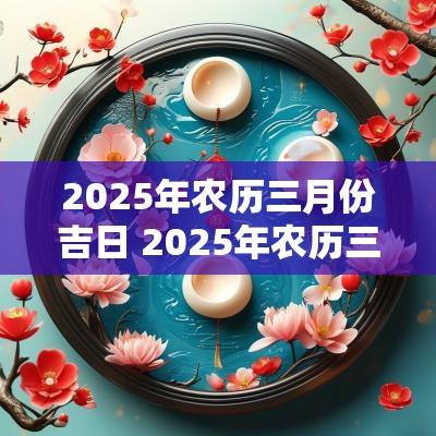 2025年农历三月份吉日 2025年农历三月份黄道吉日