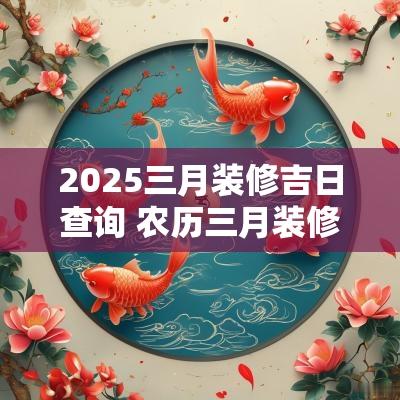2025三月装修吉日查询 农历三月装修动土的吉日一览表