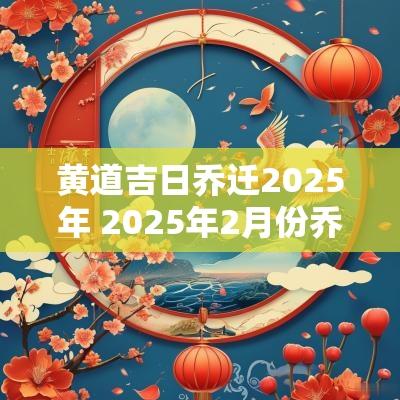 黄道吉日乔迁2025年 2025年2月份乔迁黄道吉日