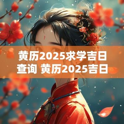 黄历2025求学吉日查询 黄历2025吉日查询祭祖