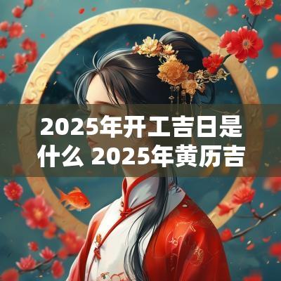 2025年开工吉日是什么 2025年黄历吉日查询表