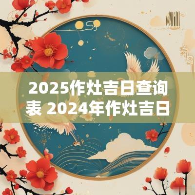 2025作灶吉日查询表 2025年作灶吉日查询 2025作灶吉日查询表 2025年作灶吉日查询