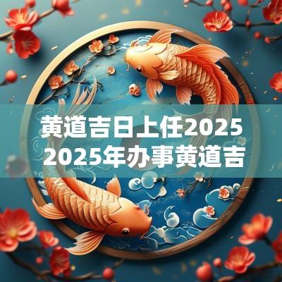 黄道吉日上任2025 2025年办事黄道吉日