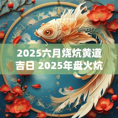2025六月烧炕黄道吉日 2025年盘火炕吉日查询