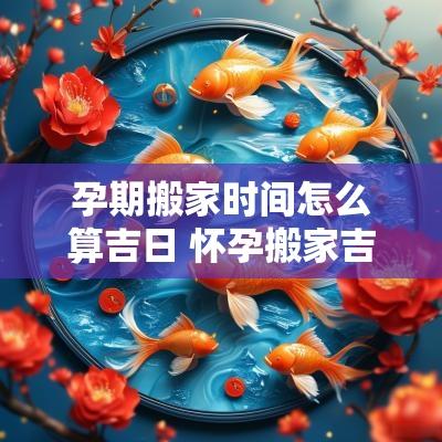 孕期搬家时间怎么算吉日 怀孕搬家吉日查询表