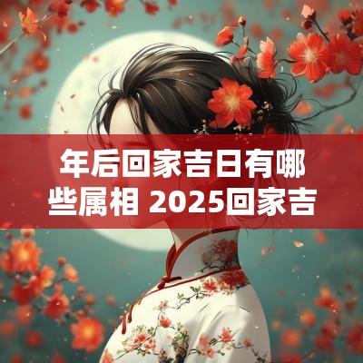 年后回家吉日有哪些属相 2025回家吉日一览表