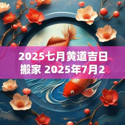 2025七月黄道吉日搬家 2025年7月20日搬家黄道吉日 2025七月黄道吉日搬家 2025年7月20日搬家黄道吉日