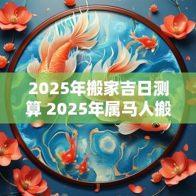 2025年搬家吉日测算 2025年属马人搬家吉日