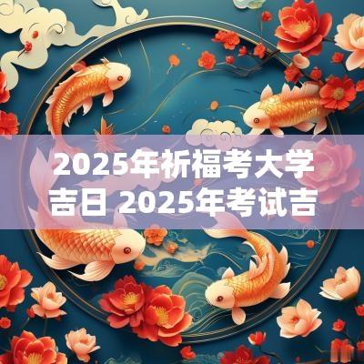 2025年祈福考大学吉日 2025年考试吉日一览表
