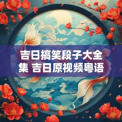 吉日搞笑段子大全集 吉日原视频粤语搞笑 吉日搞笑段子大全集 吉日原视频粤语搞笑