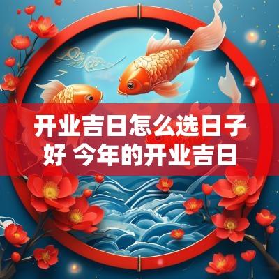 开业吉日怎么选日子好 今年的开业吉日是哪天