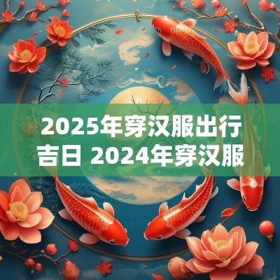 2025年穿汉服出行吉日 2025年穿汉服是什么节日
