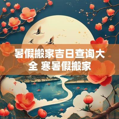 暑假搬家吉日查询大全 寒暑假搬家 暑假搬家吉日查询大全 寒暑假搬家