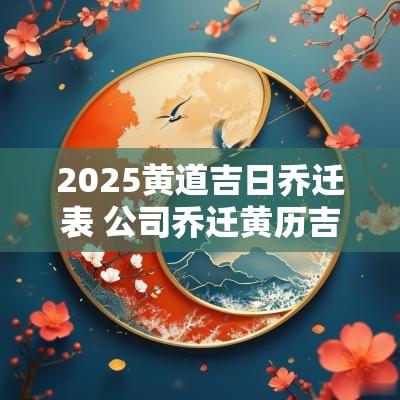 2025黄道吉日乔迁表 公司乔迁黄历吉日2025
