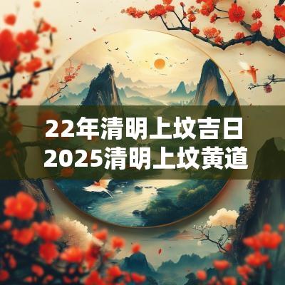 22年清明上坟吉日 2025清明上坟黄道吉日