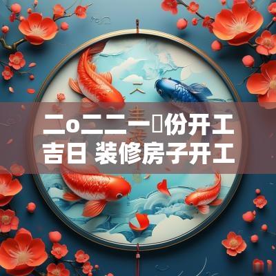 二o二二一冃份开工吉日 装修房子开工吉日如何选