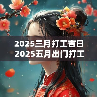 2025三月打工吉日 2025五月出门打工吉日