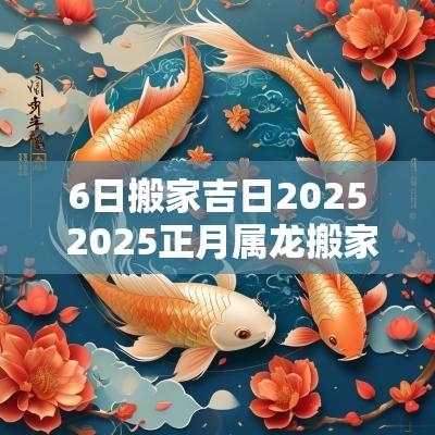 6日搬家吉日2025 2025正月属龙搬家吉日