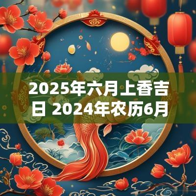 2025年六月上香吉日 2025年农历6月上香日子一览表