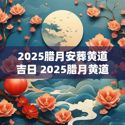 2025腊月安葬黄道吉日 2025腊月黄道吉日乔迁