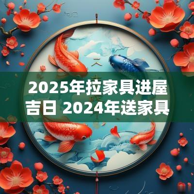 2025年拉家具进屋吉日 2025年送家具吉日一览表