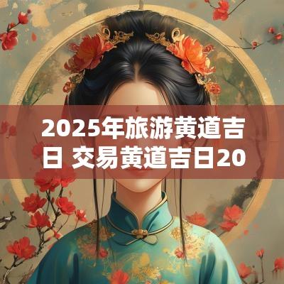 2025年旅游黄道吉日 交易黄道吉日2025年