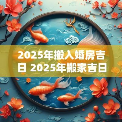 2025年搬入婚房吉日 2025年搬家吉日吉时