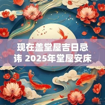 现在盖堂屋吉日忌讳 2025年堂屋安床吉日