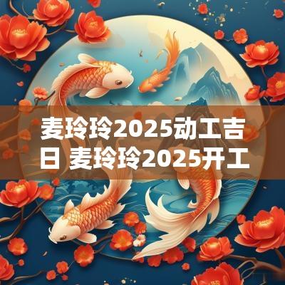 麦玲玲2025动工吉日 麦玲玲2025开工吉日