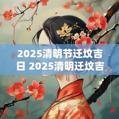 2025清明节迁坟吉日 2025清明迁坟吉日查询