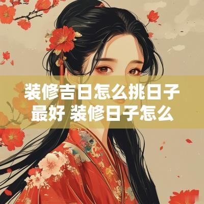 装修吉日怎么挑日子最好 装修日子怎么挑吉日2025