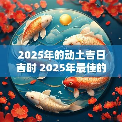 2025年的动土吉日吉时 2025年最佳的动土吉日一览表