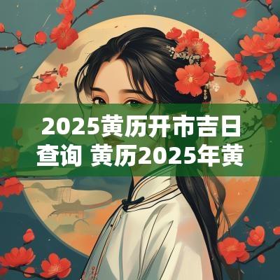 2025黄历开市吉日查询 黄历2025年黄道吉日查询开业