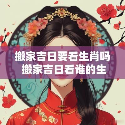 搬家吉日要看生肖吗 搬家吉日看谁的生肖