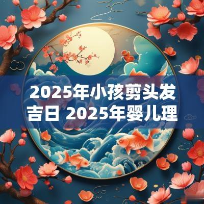 2025年小孩剪头发吉日 2025年婴儿理发的吉日