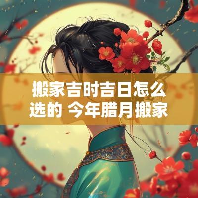 搬家吉时吉日怎么选的 今年腊月搬家吉日吉时