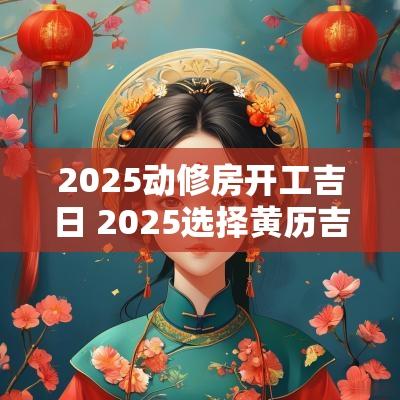 2025动修房开工吉日 2025选择黄历吉日开工