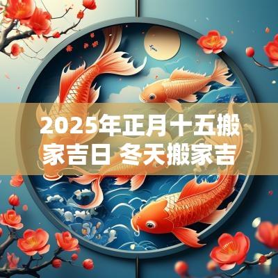 2025年正月十五搬家吉日 冬天搬家吉日2025年