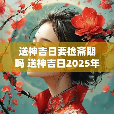 送神吉日要捡斋期吗 送神吉日2025年