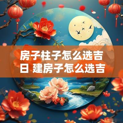 房子柱子怎么选吉日 建房子怎么选吉日