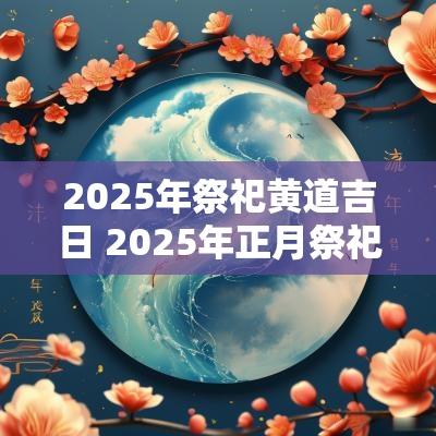 2025年祭祀黄道吉日 2025年正月祭祀吉日查询