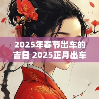 2025年春节出车的吉日 2025正月出车吉日查询