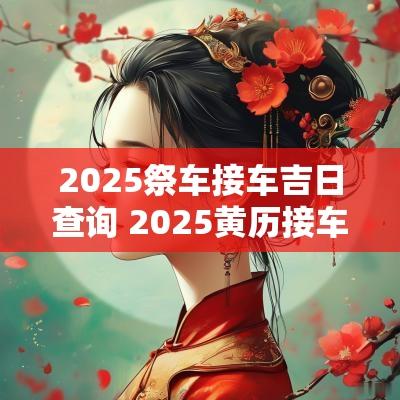2025祭车接车吉日查询 2025黄历接车吉日查询
