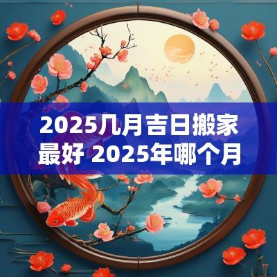 2025几月吉日搬家最好 2025年哪个月搬家最好农历