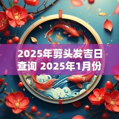 2025年剪头发吉日查询 2025年1月份剪头发吉日