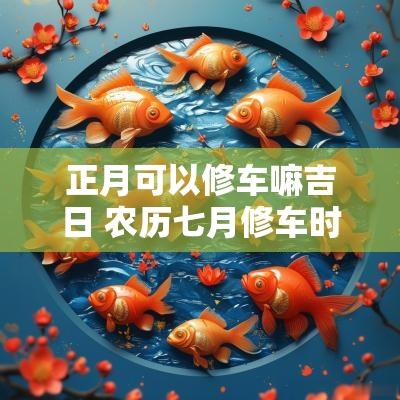 正月可以修车嘛吉日 农历七月修车时间吉日