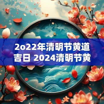 2o22年清明节黄道吉日 2025清明节黄历吉日