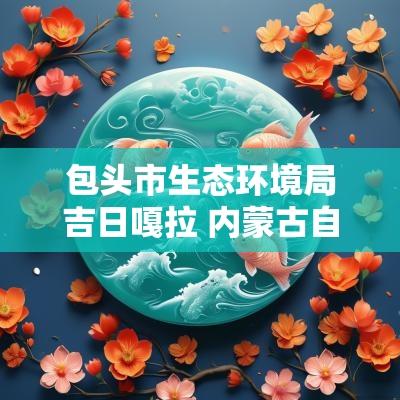 包头市生态环境局吉日嘎拉 内蒙古自治区吉日嘎拉