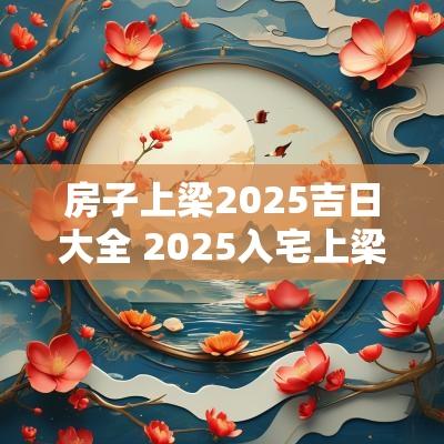 房子上梁2025吉日大全 2025入宅上梁吉日